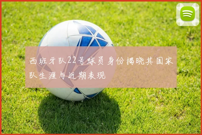 西班牙队22号球员身份揭晓其国家队生涯与近期表现