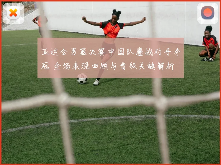 亚运会男篮决赛中国队鏖战对手夺冠 全场表现回顾与晋级关键解析