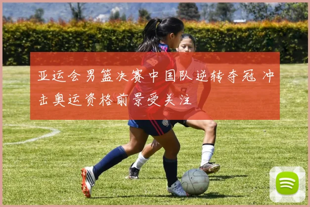 亚运会男篮决赛中国队逆转夺冠 冲击奥运资格前景受关注