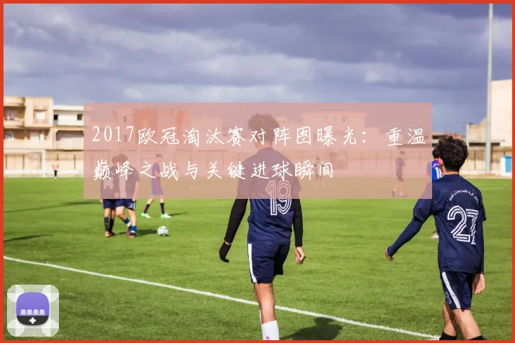 2017欧冠淘汰赛对阵图曝光：重温巅峰之战与关键进球瞬间