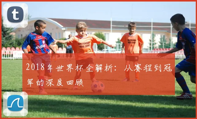 2018年世界杯全解析：从赛程到冠军的深度回顾