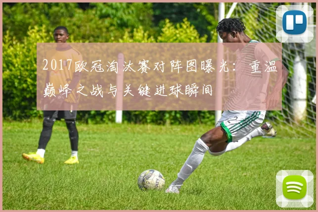 2017欧冠淘汰赛对阵图曝光：重温巅峰之战与关键进球瞬间