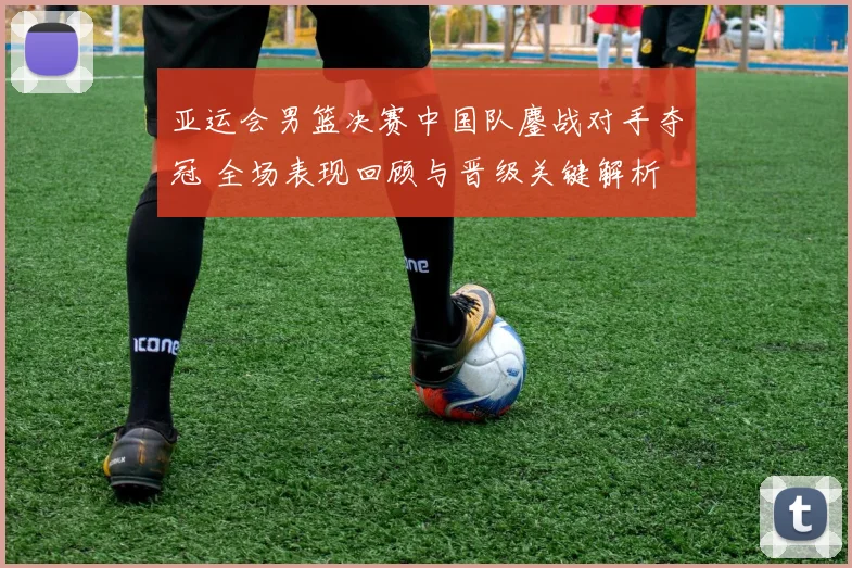 亚运会男篮决赛中国队鏖战对手夺冠 全场表现回顾与晋级关键解析