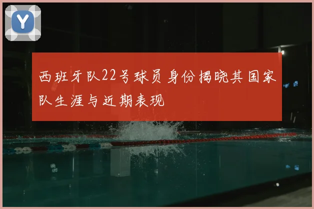 西班牙队22号球员身份揭晓其国家队生涯与近期表现