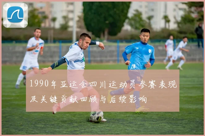 1990年亚运会四川运动员参赛表现及关键贡献回顾与后续影响