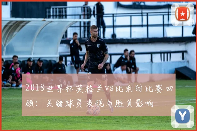 2018世界杯英格兰vs比利时比赛回顾：关键球员表现与胜负影响